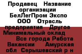 Продавец › Название организации ­ БелЛегПром-Экспо, ООО › Отрасль предприятия ­ Другое › Минимальный оклад ­ 33 000 - Все города Работа » Вакансии   . Амурская обл.,Серышевский р-н